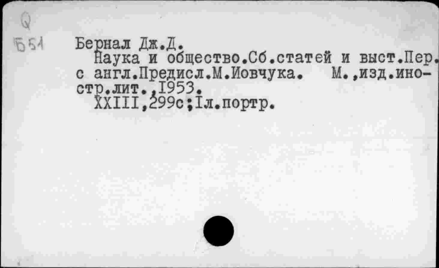 ﻿
Бернал Дж.Д.
Наука и общество.Сб.статей и выст.Пер с англ.Предисл.М.Иовчука. М.,изд.иностр. лит. .1953.
XXIII,299с;1л.портр.